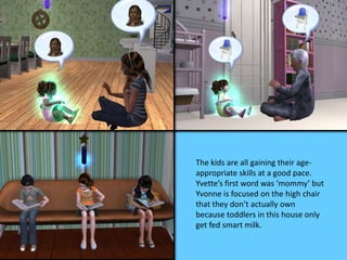 The kids are all gaining their age-
appropriate skills at a good pace.
Yvette’s first word was ‘mommy’ but
Yvonne is focused on the high chair
that they don’t actually own
because toddlers in this house only
get fed smart milk.
 