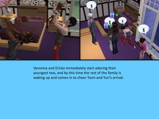 Veronica and Ericka immediately start adoring their
youngest two, and by this time the rest of the family is
waking up and comes in to cheer Yumi and Yuri’s arrival.
 