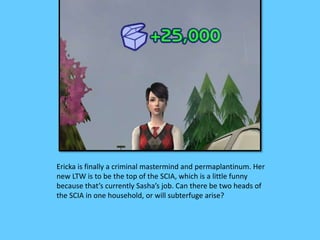Ericka is finally a criminal mastermind and permaplantinum. Her
new LTW is to be the top of the SCIA, which is a little funny
because that’s currently Sasha’s job. Can there be two heads of
the SCIA in one household, or will subterfuge arise?
 