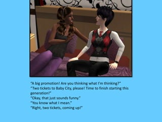 “A big promotion! Are you thinking what I’m thinking?”
“Two tickets to Baby City, please! Time to finish starting this
generation!”
“Okay, that just sounds funny.”
“You know what I mean.”
“Right, two tickets, coming up!”
 