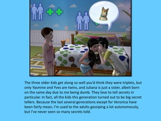 The three older kids get along so well you’d think they were triplets, but
only Yasmine and Yves are twins, and Juliana is just a sister, albeit born
on the same day due to me being dumb. They love to tell secrets in
particular. In fact, all the kids this generation turned out to be big secret
tellers. Because the last several generations except for Veronica have
been fairly mean, I’m used to the adults gossiping a lot autonomously,
but I’ve never seen so many secrets told.
 