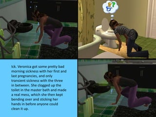 Ick. Veronica got some pretty bad
morning sickness with her first and
last pregnancies, and only
transient sickness with the three
in between. She clogged up the
toilet in the master bath and made
a real mess, which she then kept
bending over and sticking her
hands in before anyone could
clean it up.
 
