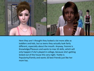 Here they are! I thought they looked a lot more alike as
toddlers and kids, but as teens they actually look fairly
different, especially about the mouth. Anyway, Yvonne is
Knowledge/Pleasure and wants to max 10 skills, which will
only happen if she’s played in college, because she’s getting
kicked out of the house this very night. Yvette is
Popularity/Family and wants 20 best friends just like her
mom has.
 