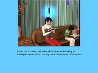 Ericka has finally maxed all her skills. She’s also working in
intelligence now and is creeping her way up towards Sasha’s job.
 