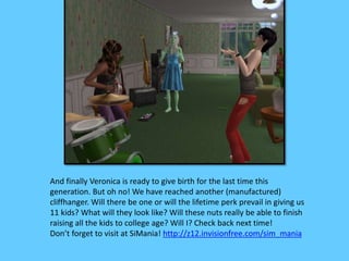 And finally Veronica is ready to give birth for the last time this
generation. But oh no! We have reached another (manufactured)
cliffhanger. Will there be one or will the lifetime perk prevail in giving us
11 kids? What will they look like? Will these nuts really be able to finish
raising all the kids to college age? Will I? Check back next time!
Don’t forget to visit at SiMania! http://z12.invisionfree.com/sim_mania
 
