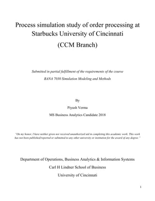 1
Process simulation study of order processing at
Starbucks University of Cincinnati
(CCM Branch)
Submitted in partial fulfillment of the requirements of the course
BANA 7030 Simulation Modeling and Methods
By
Piyush Verma
MS Business Analytics Candidate 2018
“On my honor, I have neither given nor received unauthorized aid in completing this academic work. This work
has not been published/reported or submitted to any other university or institution for the award of any degree.”
Department of Operations, Business Analytics & Information Systems
Carl H Lindner School of Business
University of Cincinnati
 