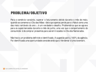 PROBLEMA/OBJETIVO
SUACOMPRAPORUMBEIJO| VERDEMAR
Para o comércio varejista, superar o faturamento obtido durante o mês de maio,
quandosecomemoraoDiadas Mães -dataqueapenas perdeparaoNatal comouma
das mais rentáveis do ano -, é um verdadeiro desafio. Problemática que se agrava
para os supermercados durante o mês de junho, uma vez que o comportamento do
consumidor édecomprar presentes paraseremtrocados noDiados Namorados.
Nãohavia um problema definidoeidentificado. A sugestãopartiu 100% da agência.
Foi identificadaumaoportunidadeconsiderandoqueoVerdemar éumalovemark.
 