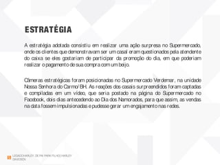ESTRATÉGIA
LEGADOHARLEY DEPAI PARAFILHO| HARLEY
DAVIDSON
A estratégia adotada consistiu em realizar uma ação surpresa no Supermercado,
ondeos clientes quedemonstravamser umcasal eramquestionados pela atendente
do caixa se eles gostariam de participar da promoção do dia, em que poderiam
realizar opagamentodesuacompracomumbeijo.
Câmeras estratégicas foram posicionadas no Supermercado Verdemar, na unidade
Nossa Senhora do Carmo/ BH. As reações dos casais surpreendidos foram captadas
e compiladas em um vídeo, que seria postado na página do Supermercado no
Facebook, dois dias antecedendo ao Dia dos Namorados, para que assim, as vendas
nadatafossemimpulsionadas epudessegerar umengajamentonas redes.
 