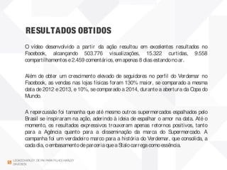 RESULTADOS OBTIDOS
LEGADOHARLEY DEPAI PARAFILHO| HARLEY
DAVIDSON
O vídeo desenvolvido a partir da ação resultou em excelentes resultados no
Facebook, alcançando 503.776 visualizações, 15.322 curtidas, 9.558
compartilhamentos e2.459 comentários, emapenas 8 dias estandonoar.
Além de obter um crescimento elevado de seguidores no perfil do Verdemar no
Facebook, as vendas nas lojas físicas foram 130% maior, se comparado a mesma
data de 2012 e 2013, e 10%, se comparado a 2014, durante a abertura da Copa do
Mundo.
 
A repercussão foi tamanha que até mesmo outros supermercados espalhados pelo
Brasil se inspiraram na ação, aderindo à ideia de espalhar o amor na data. Até o
momento, os resultados expressivos trouxeram apenas retornos positivos, tanto
para a Agência quanto para a disseminação da marca do Supermercado. A
campanha foi um verdadeiro marco para a história do Verdemar, que consolida, a
cadadia, oembasamentodeparceriaqueaStalocarregacomoessência.
 