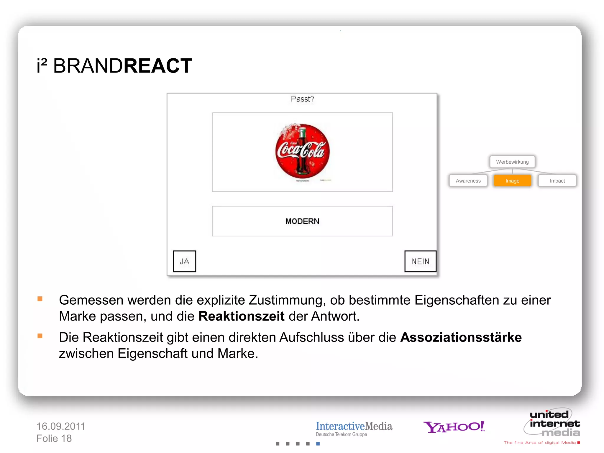 i² BRANDREACT



                                                                               Werbewirkung


                                                                   Awareness      Image       Impact




 Gemessen werden die explizite Zustimmung, ob bestimmte Eigenschaften zu einer
    Marke passen, und die Reaktionszeit der Antwort.
 Die Reaktionszeit gibt einen direkten Aufschluss über die Assoziationsstärke
    zwischen Eigenschaft und Marke.




16.09.2011
Folie 18
 