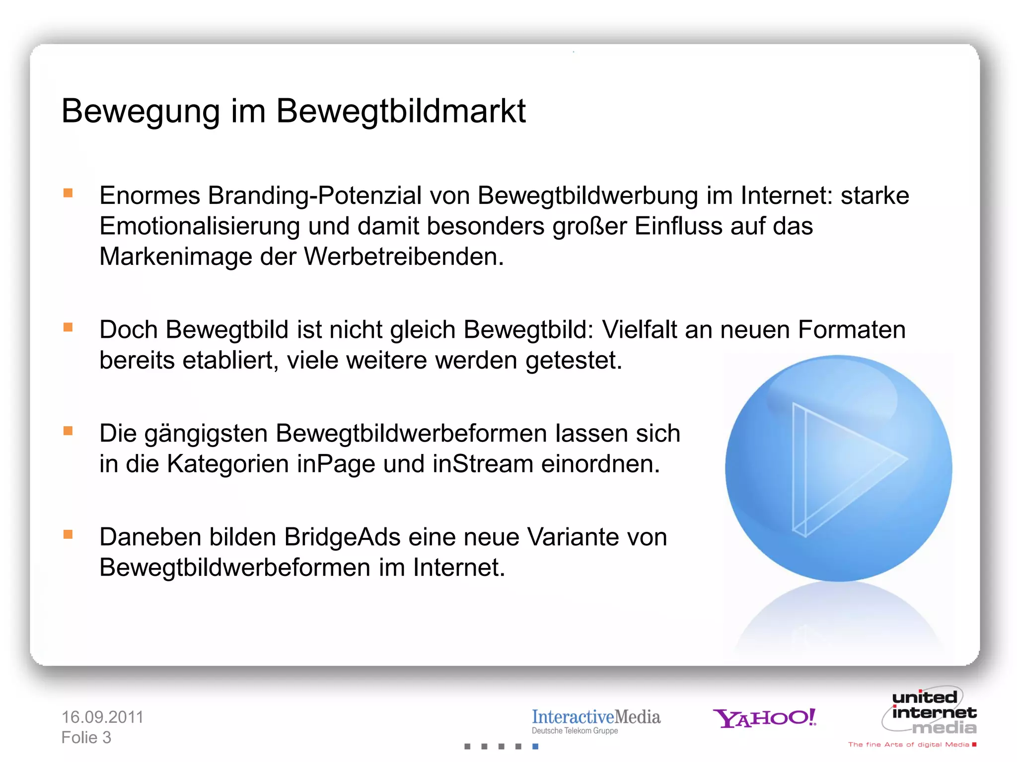 Bewegung im Bewegtbildmarkt

 Enormes Branding-Potenzial von Bewegtbildwerbung im Internet: starke
    Emotionalisierung und damit besonders großer Einfluss auf das
    Markenimage der Werbetreibenden.

 Doch Bewegtbild ist nicht gleich Bewegtbild: Vielfalt an neuen Formaten
    bereits etabliert, viele weitere werden getestet.

 Die gängigsten Bewegtbildwerbeformen lassen sich
    in die Kategorien inPage und inStream einordnen.

 Daneben bilden BridgeAds eine neue Variante von
    Bewegtbildwerbeformen im Internet.




16.09.2011
Folie 3
 