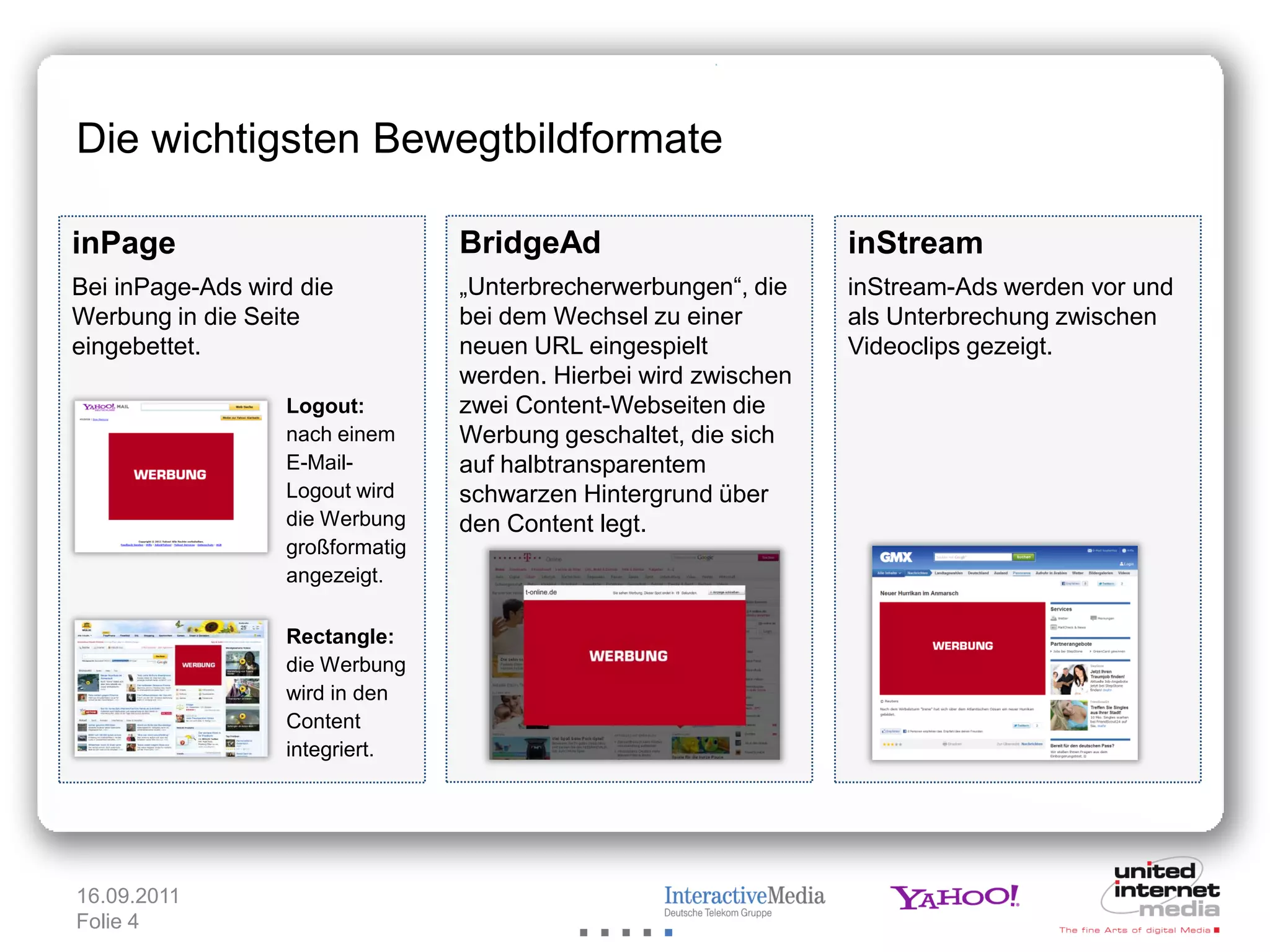 Die wichtigsten Bewegtbildformate

inPage                           BridgeAd                        inStream
Bei inPage-Ads wird die          „Unterbrecherwerbungen“, die    inStream-Ads werden vor und
Werbung in die Seite             bei dem Wechsel zu einer        als Unterbrechung zwischen
eingebettet.                     neuen URL eingespielt           Videoclips gezeigt.
                                 werden. Hierbei wird zwischen
                  Logout:        zwei Content-Webseiten die
                  nach einem     Werbung geschaltet, die sich
                  E-Mail-        auf halbtransparentem
                  Logout wird    schwarzen Hintergrund über
                  die Werbung    den Content legt.
                  großformatig
                  angezeigt.

                  Rectangle:
                  die Werbung
                  wird in den
                  Content
                  integriert.




16.09.2011
Folie 4
 