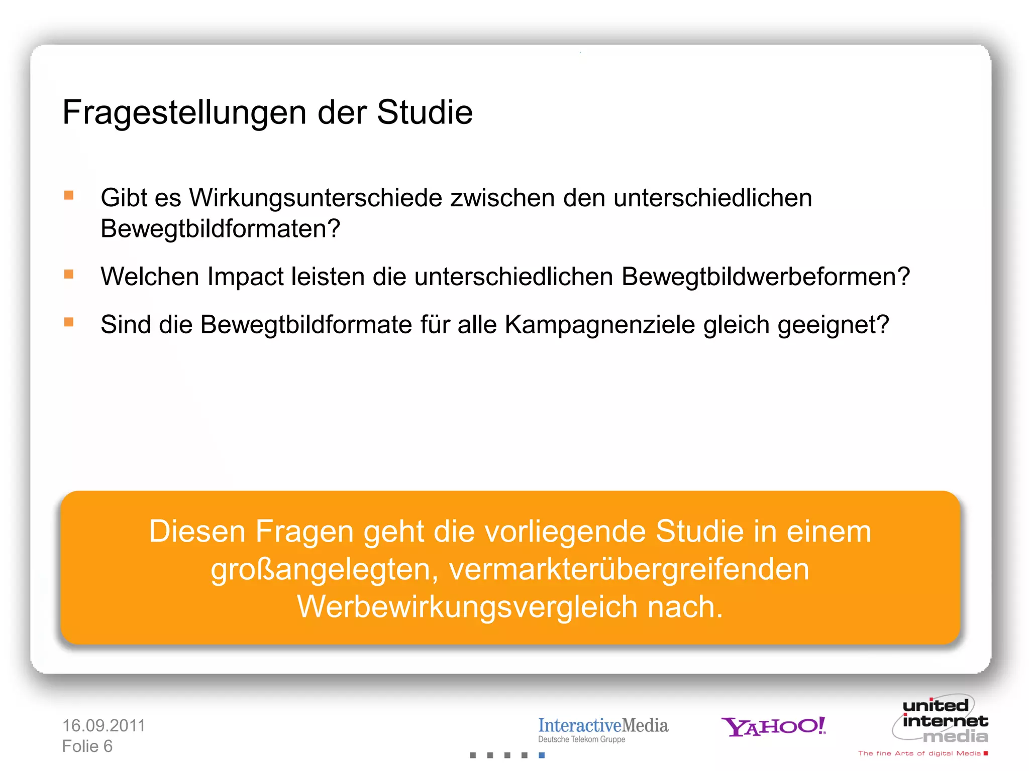 Fragestellungen der Studie

 Gibt es Wirkungsunterschiede zwischen den unterschiedlichen
    Bewegtbildformaten?
 Welchen Impact leisten die unterschiedlichen Bewegtbildwerbeformen?
 Sind die Bewegtbildformate für alle Kampagnenziele gleich geeignet?




             Diesen Fragen geht die vorliegende Studie in einem
                 großangelegten, vermarkterübergreifenden
                       Werbewirkungsvergleich nach.


16.09.2011
Folie 6
 