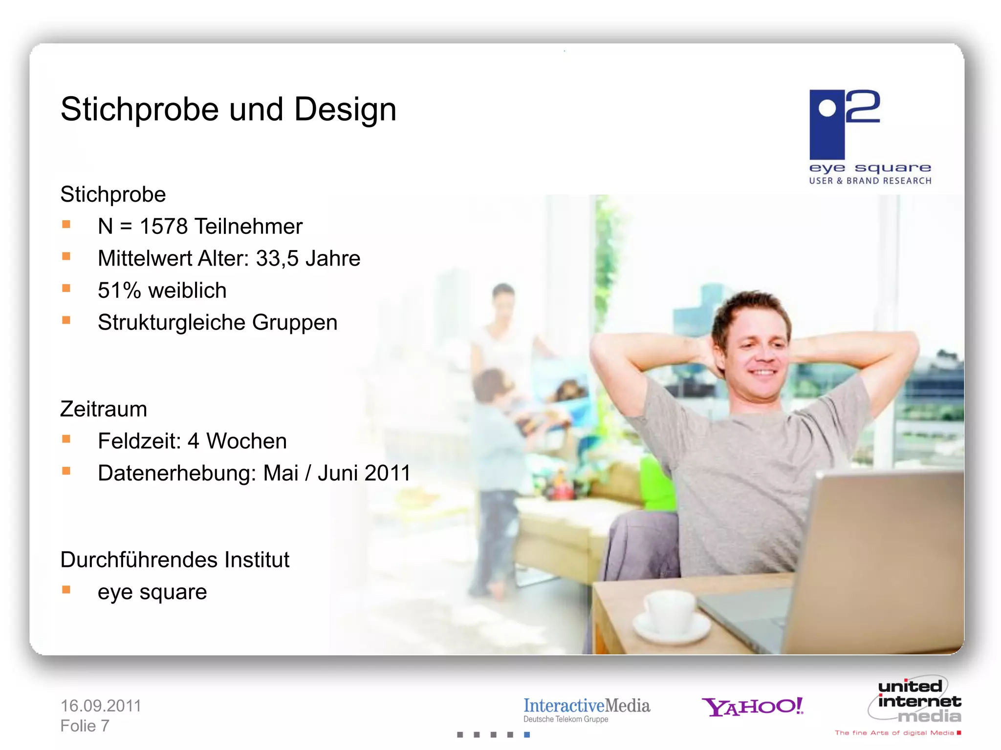 Stichprobe und Design

Stichprobe
 N = 1578 Teilnehmer
 Mittelwert Alter: 33,5 Jahre
 51% weiblich
 Strukturgleiche Gruppen


Zeitraum
 Feldzeit: 4 Wochen
 Datenerhebung: Mai / Juni 2011


Durchführendes Institut
 eye square



16.09.2011
Folie 7
 