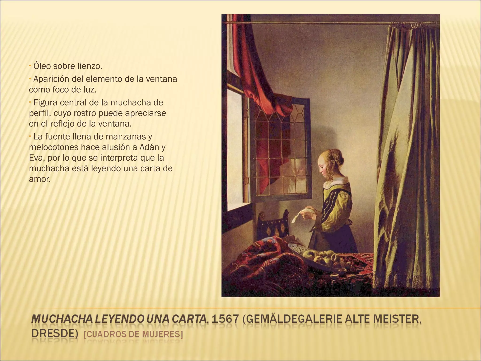 Óleo sobre lienzo. Aparición del elemento de la ventana como foco de luz. Figura central de la muchacha de perfil, cuyo rostro puede apreciarse en el reflejo de la ventana. La fuente llena de manzanas y melocotones hace alusión a Adán y Eva, por lo que se interpreta que la muchacha está leyendo una carta de amor. 