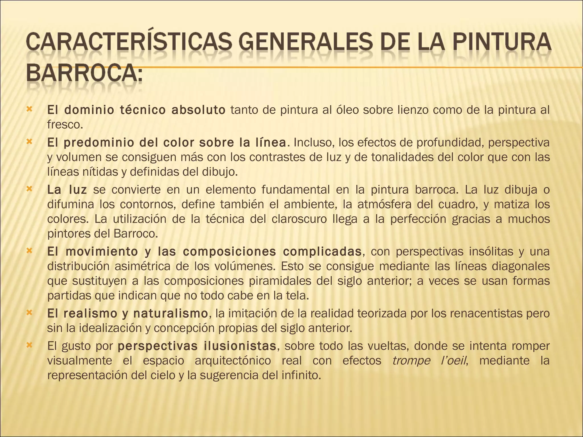 El dominio técnico absoluto  tanto de pintura al óleo sobre lienzo como de la pintura al fresco. El predominio del color sobre la línea . Incluso, los efectos de profundidad, perspectiva y volumen se consiguen más con los contrastes de luz y de tonalidades del color que con las líneas nítidas y definidas del dibujo. La luz  se convierte en un elemento fundamental en la pintura barroca. La luz dibuja o difumina los contornos, define también el ambiente, la atmósfera del cuadro, y matiza los colores. La utilización de la técnica del claroscuro llega a la perfección gracias a muchos pintores del Barroco. El movimiento y las composiciones complicadas , con perspectivas insólitas y una distribución asimétrica de los volúmenes. Esto se consigue mediante las líneas diagonales que sustituyen a las composiciones piramidales del siglo anterior; a veces se usan formas partidas que indican que no todo cabe en la tela. El realismo y naturalismo , la imitación de la realidad teorizada por los renacentistas pero sin la idealización y concepción propias del siglo anterior. El gusto por  perspectivas ilusionistas , sobre todo las vueltas, donde se intenta romper visualmente el espacio arquitectónico real con efectos  trompe l’oeil , mediante la representación del cielo y la sugerencia del infinito. 