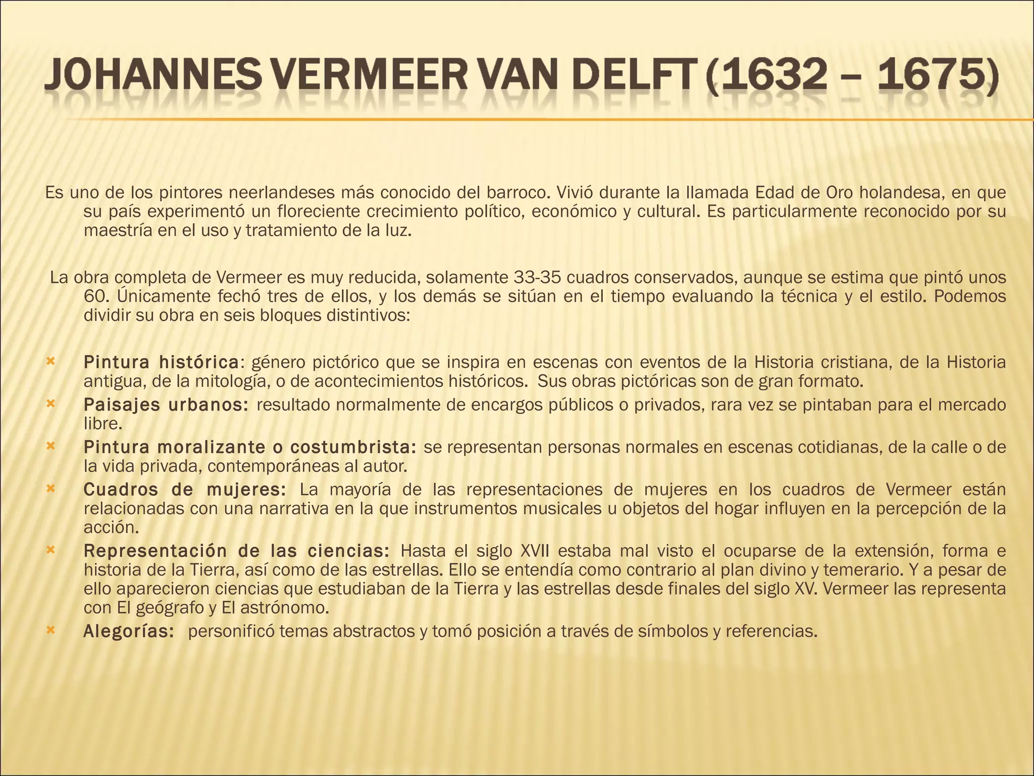 Es uno de los pintores neerlandeses más conocido del barroco. Vivió durante la llamada Edad de Oro holandesa, en que su país experimentó un floreciente crecimiento político, económico y cultural. Es particularmente reconocido por su maestría en el uso y tratamiento de la luz. La obra completa de Vermeer es muy reducida, solamente 33-35 cuadros conservados, aunque se estima que pintó unos 60. Únicamente fechó tres de ellos, y los demás se sitúan en el tiempo evaluando la técnica y el estilo. Podemos dividir su obra en seis bloques distintivos: Pintura histórica : género pictórico que se inspira en escenas con eventos de la Historia cristiana, de la Historia antigua, de la mitología, o de acontecimientos históricos.  Sus obras pictóricas son de gran formato. Paisajes urbanos:  resultado normalmente de encargos públicos o privados, rara vez se pintaban para el mercado libre. Pintura moralizante o costumbrista:  se representan personas normales en escenas cotidianas, de la calle o de la vida privada, contemporáneas al autor. Cuadros de mujeres:  La mayoría de las representaciones de mujeres en los cuadros de Vermeer están relacionadas con una narrativa en la que instrumentos musicales u objetos del hogar influyen en la percepción de la acción. Representación de las ciencias:  Hasta el siglo XVII estaba mal visto el ocuparse de la extensión, forma e historia de la Tierra, así como de las estrellas. Ello se entendía como contrario al plan divino y temerario. Y a pesar de ello aparecieron ciencias que estudiaban de la Tierra y las estrellas desde finales del siglo XV. Vermeer las representa con El geógrafo y El astrónomo. Alegorías:  personificó temas abstractos y tomó posición a través de símbolos y referencias.  