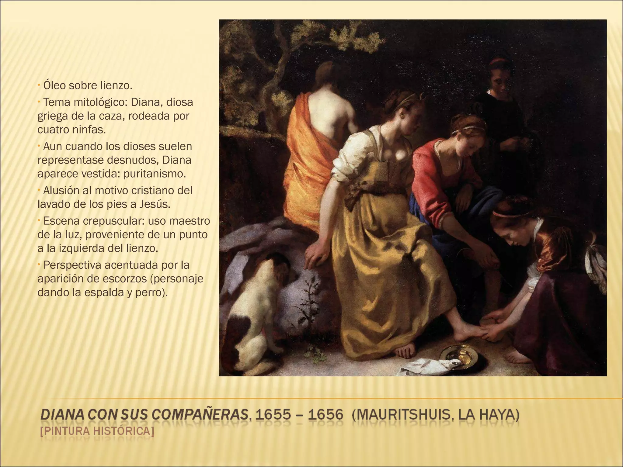 Óleo sobre lienzo. Tema mitológico: Diana, diosa griega de la caza, rodeada por cuatro ninfas. Aun cuando los dioses suelen representase desnudos, Diana aparece vestida: puritanismo. Alusión al motivo cristiano del lavado de los pies a Jesús. Escena crepuscular: uso maestro de la luz, proveniente de un punto a la izquierda del lienzo. Perspectiva acentuada por la aparición de escorzos (personaje dando la espalda y perro). 