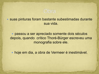  suas pinturas foram bastante subestimadas durante
sua vida.
 passou a ser apreciado somente dois séculos
depois, quando crítico Thoré-Bürger escreveu uma
monografia sobre ele.
 hoje em dia, a obra de Vermeer é inestimável.
 