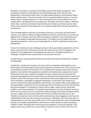 10
Mutuality is also about us seeing and reminding ourselves that things “go together,” that
everything is related in inextricable and mutually defining ways. At its essence, Life is
Relationship: in the physical world, there is no light without darkness, sound without silence,
objects without space. In the human world, there is no growth without recovery, no success
without failure, no good without evil. In the social world, there is no we without me, no us
without them, and importantly no me without we. We define who we are always in reference
to the other, and this is particularly important because it shows us just how much we need
others, even competitors and opponents, as it’s exactly through them that we know who we
ourselves are.
This principally applies to what we are building at Vermeer, as thriving in the VUCA world
requires, as we said, the ability to bridge paradoxical situations and, therefore, to see the “go-
togetherness” of things, even those which may appear unrelated or even conflicting on the
surface, as ultimately inseparable and harmonious. This ability to see the whole from this
expanded perspective is a key source of advantage for us. And it’s a hallmark of whole-brain
development.
To excel in mutuality, love your colleagues and your clients, give without expectations, trust in
others and trust in that it will work out in the end, see that we are all in this together and
embrace the ‘go-togetherness’ of everything even when your immediate reaction to a
challenge is to operate from a partial view or not from your best self.
So what does our company look like when we live these three values of Ownership, Freedom,
and Mutuality?
It looks like a “people-only” business. Our source of true competitive advantage lies in our
belief system and a high-potential-only culture, based not on entitlement, not on insecurity, but
on ownership, freedom and mutuality. First, we believe that creating a space which nurtures
people to truly transform by tapping into a powerful and contemporary capacity they haven’t
discovered in their past, is deeply meaningful and value-creating. Second, we believe that
systematically tapping into this new potential is so attractive for new generations of talent and
ambitious clients that we haven’t even scratched the surface of the opportunity it represents.
Third, we believe in possibility as opposed to protection: anyone who truly intends it can
become a whole-brain leader (possibility), and therefore, we support radical responsibility and
personal freedom unlike other formal consultancies that aim to protect and limit self-discovery
and active divergence. This produces a culture with an edge, creative tension, generative
conflicts, and intense exchanges. The benefit of operating from this kind of dynamic harmony
within our own system trains us to respond to external changes much faster and better than if
we were a rigidly structured and product-led firm like most other consultancies are. As a
metaphor, we operate much more like well-coordinated navy seals engaging in cavernous and
unpredictable terrain than like a tactical army lined up in field battle. Like in the navy seals, an
underperformer on my team puts my life at risk. I tell my teammates this, which simultaneously
bestows an incredible responsibility for performance on them but also unlocks tremendous
freedom in them, fostering instant total mutual accountability. If I trust you implicitly, I’ll be
tough as hell on you, and on me, on your behalf, as well as on mine. And if it isn’t a fit, it’s in
 