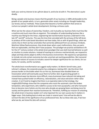 11
both your and my interest to be upfront about it, and to be ok with it. The alternative is quite
deadly.
Being a people-only business means that the growth of our business is 100% attributable to the
growth of our people which, in turn, generates other assets including our thought leadership,
our brand, and our methods. These assets then become a further platform that serves to
nurture our people’s whole-brain development, forming a virtuous cycle.
When we live the values of ownership, freedom, and mutuality our business feels much less like
a machine and much more like an organism. The metaphor of understanding business like a
machine was fitting for the linear, engineering-led transformation business underwent in the
late 19th
and 20th
centuries. This was the time that coincided with the primacy of the left brain
to produce all the scale-based abundance we have today. But as with all good things, when we
overly rely on them we face anomalies that cannot be addressed from our previous mindsets.
Machines follow fixed processes, they break down when a part malfunctions, they use parts
that are replaceable, and they don’t have purposes. The paradigm we practice and believe is fit
for the 21st
century context is the whole-brain paradigm that uses both learned behavior as well
as intuition to create solutions. Instead of reacting to a stimulus mechanistically, we respond to
adapt and help clients adapt to shifts in the business environment. We expand our perspectives
to include not only certain outcomes but also uncertain yet exciting possibilities. We transcend
traditional notions of success to include a search for deeper significance for our clients, for our
teams, for society, and for ourselves.
The whole-brain transformation we suggest really matters. As Martin Sorrell notes, post-
Lehman’s collapse, the corporate psyche has undergone a lasting shift. Like the driver that
presses harder on the brakes when his car hits ice, businesses have doubled down on
linearization which will eventually cause them to further skid. As generating growth in
conventional ways has become more difficult, many businesses have reduced risk-taking and
instead have pushed harder on efficiency, rationalization, and value extraction rather value
creation. It isn’t hard to imagine that there is an expiration date to that strategy. Our
Insights2020 findings show that the companies who resist the automatic slam-the-brakes
temptation, who experiment, who redefine success to be more purposeful, and who transcend
lines to become more holistic are the ones who already are growing faster and doing more for
society and the planet than reactive businesses do. Therefore, fulfilling our mission of unlocking
the whole brain in business leaders isn’t only important for our own success but it matters in
bigger ways. Only looking back at what we create in several years’ time will we be able to
connect the dots of the significance of our professional lives. But as Steve Jobs says, if we love
what we do, we know the dots will connect.
 