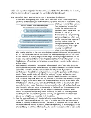 4
whole-brain capacities are people like Steve Jobs, Leonardo Da Vinci, Bill Clinton, and of course,
Johannes Vermeer. Closer to us, people like Martin Sorrell and Jim Stengel.
Here are the four stages we travel on the road to whole-brain development:
1. It starts with really getting good at one side of your brain. If you love math problems,
you really toil to deepen your problem solving capacities. You take on studies that really
challenge your analytical acumen.
You seek people who excel at
solving the hardest concrete
problems clients throw at us. You
become an Excel wiz, a
frameworks wiz, a programming
genius, and a person others seek
out for your analytical prowess. If
you love understanding the
ambiguity and wiggly-ness of the
world, you plunge in to deeply
develop your ability of
discernment. You seek people
who imagine solutions to the most amorphous and entangled business questions clients
ask us. You become excellent at deciphering the meaning of things that look the same
but are different, at investigating what the “edge” is in everything you explore, and you
master using pictures and shapes to help people see the whole of what you are seeing.
You become a reference person for people who want to see more in numbers, stories,
and narratives
2. As you develop your deeper capacities on your preferred side of your brain, you start
seeking people and projects which challenge you on the side of your brain that has been
sleepier for some time. You take on valuation and ROI projects if you’re more
comfortable on the right brain, and you immerse yourself in qualitative and facilitative
studies if your knack is on the left side of the brain. At Vermeer, we have the most
amazing people to work with in learning by osmosis. Watch the masters of the other
side, study how they think, what they pay attention to, and how they respond to project
needs changing. What makes them stars in their craft? How do they dazzle clients even
if the topic isn’t what they know a lot about? Watch them! Try to discern what it is that
works. Or how they create these connections where clients feel safe and absolutely sure
that the results will make sense, be explainable to the board, and rigorous to stand any
test. Try to see what perspectives our top people bring to these exchanges, what
implicit assumptions are operating in that chemistry, and what the cues of rigor and
reliability are. This requires from you a lot curiosity, an appreciation for the craft of
others, and a heightened awareness in all interactions
3. Now the hard work begins. It’s about challenging yourself to always ask “have I seen the
other side?” However agile you are, for most of us, doing something we haven’t done
before, or choosing to see what we didn’t see before, is uncomfortable. So this takes a
lot of commitment, of time, of practice, and most importantly, of challenging your sense
of self, of being ok with lots of failure along the way. It requires a humility to learn and a
 
