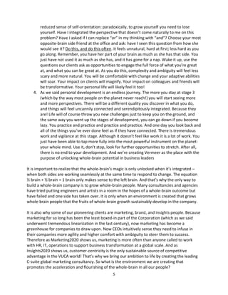 5
reduced sense of self-orientation: paradoxically, to grow yourself you need to lose
yourself. Have I integrated the perspective that doesn’t come naturally to me on this
problem? Have I asked if I can replace “or” in my thinking with “and”? Choose your most
opposite-brain side friend at the office and ask: have I seen this question from how she
would see it? Do this, and do this often. It feels unnatural, hard at first; less hard as you
go along. Remember, you have her part of your brain as much as she has that side. You
just have not used it as much as she has, and it has gone for a nap. Wake it up, use the
questions our clients ask as opportunities to engage the full force of what you’re great
at, and what you can be great at. As you do this, complexity and ambiguity will feel less
scary and more natural. You will be comfortable with change and your adaptive abilities
will soar. Your impact on clients will magnify. Your impact on colleagues and friends will
be transformative. Your personal life will likely feel it too!
4. As we said personal development is an endless journey. The more you stay at stage 3
(which by the way most people on the planet never reach!) you will start seeing more
and more perspectives. There will be a different quality you discover in what you do,
and things will feel uncannily connected and serendipitously integrated. Because they
are! Life will of course throw you new challenges just to keep you on the ground, and
the same way you went up the stages of development, you can go down if you become
lazy. You practice and practice and practice and practice. And one day you look back and
all of the things you’ve ever done feel as if they have connected. There is tremendous
work and vigilance at this stage. Although it doesn’t feel like work it is a lot of work. You
just have been able to tap more fully into the most powerful instrument on the planet:
your whole mind. Use it, don’t stop, look for further opportunities to stretch. After all,
there is no end to your development. And we’re creating Vermeer as the place with the
purpose of unlocking whole-brain potential in business leaders
It is important to realize that the whole-brain’s magic is only unlocked when it’s integrated –
when both sides are working seamlessly at the same time to respond to change. The equation
½ brain + ½ brain = 1 brain only makes sense to the left brain. And that’s why the only way to
build a whole-brain company is to grow whole-brain people. Many consultancies and agencies
have tried putting engineers and artists in a room in the hopes of a whole-brain outcome but
have failed and one side has taken over. It is only when an environment is created that grows
whole-brain people that the fruits of whole-brain growth sustainably develop in the company.
It is also why some of our pioneering clients are marketing, brand, and insights people. Because
marketing for so long has been the least boxed-in part of the Corporation (which as we said
underwent tremendous linearization in the last century), now marketing has become a
greenhouse for companies to draw upon. Now CEOs intuitively sense they need to infuse in
their companies more agility and higher comfort with ambiguity to steer them to success.
Therefore as Marketing2020 shows us, marketing is more often than anyone called to work
with HR, IT, operations to support business transformation at a global scale. And as
Insights2020 shows us, customer-centricity is the only sustainable source of competitive
advantage in the VUCA world! That’s why we bring our ambition to life by creating the leading
C-suite global marketing consultancy. So what is the environment we are creating that
promotes the acceleration and flourishing of the whole-brain in all our people?
 