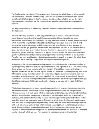 6
The fundamental ingredients of our environment that grow the whole brain in all our people
are: Ownership, Freedom, and Mutuality. These are the quintessential reasons why people
came here in the first place (if they’re not, one should question whether we are the right
environment for them) and are the characteristics we value most in our working lives and
beyond.
But why is the interplay of ownership, freedom, and mutuality so conducive to whole-brain
development?
Because retraining ourselves to new ways of thinking is so hard, it takes extraordinary
ownership and commitment to break through our preconditioned ways to see more
possibilities. And although our colleagues can help, personal growth is, indeed, deeply personal,
which means the only chance we have to significantly develop ourselves is to own it. And
because learning to activate an ambidextrous mind will be unfamiliar at first, we need to
persevere until we get good at it. Ownership is also important because of the kinds of critical
issues our clients trust us to resolve. Because Vermeer is a pioneer in a new paradigm of
consulting, quickly building a reputation as a go-to place to answer the most disruptive client
questions, the responsibility we carry is disproportionate to the current size of our business.
Therefore we have an obligation – both towards our clients as well as towards the whole-brain
movement we’re creating – to go above and beyond in everything we do.
By its nature, the journey to whole-brain growth is not predetermined. It requires freedom to
explore pathways and dead ends, to experiment and to take big risks; as T. S. Eliot wrote: “Only
those who go too far can know how far they can go.” It’s not like a runner who follows a
regimen and knows she will become a great runner. It’s more like a climber pursuing ever more
difficult and soaring mountains; there are some trekked paths but infinite ways to scale the
mountains, and the outcomes are never specified. For every summit accomplished, there is
another one to realize on the path to continual development. It’s about exploring the areas you
don’t have, to discover hidden perspectives by refusing to put yourself in a box. And that is
freedom.
Whole-brain development is about expanding perspectives. It emerges from the connections
we make with others and through others. It is grounded in mutuality: the recognition of
interdependence in all that we do which is meaningful and the fostering of camaraderie in how
we do it. Mutuality as a concept and as a feeling is parallel to love and trust: it begins with
mutuality, and it ends with mutuality, like true relationships which begin with trust and foster
trust. Like love, it is a means and an end. The path to whole-brain development is at the same
time both very challenging and very rewarding. That is why the bonds and friendships we have
with each other keep us motivated when we need encouragement and energize us when we
break through to higher stages of development. And through these relationships, we are
exposed to a myriad different viewpoints and distinctions that enrich and propel us to open the
aperture through which we see. They push us to unlock our whole-brain potential.
 