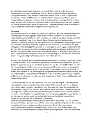 7
We take these three ingredients in turn and unpack their meaning, as the deeper we
experience and live them, the faster we grow our whole brain and the faster we help our
colleagues and clients grow when we come in contact with them. As with all big concepts,
Ownership, Freedom and Mutuality can be interpreted in many ways, and as we grow a
company of star whole-brain people we wish to develop a shared uniting definition of these
ideas. Although each definition is beautiful in itself, it is their intersection that truly unleashes
our unique ability to unlock whole-brain potential. Therefore our expectation of ourselves is
that we understand and live them together in an integrated way.
Ownership
We all share passion for our work, our clients, and the impact we have. The environment that
stretches and nurtures our people is one of self-direction. We believe in unconventional
leadership from within and from everybody, not in conventional top-down management. We
intuitively know (and research has shown) that self-direction unleashes tremendous
motivation, especially when people are asked to perform complex tasks; everything we do and
our clients do is becoming ever more complex. We are proactive. At our company you own
what you want to see happen for yourself, your work, your team…it is your company after all!
We have little compassion for victim orientation and complaining, because we believe that if
we don’t like something we step up and do something about it. If we want to see change, we
lead it. When everyone is inspired to bring their unique strengths to the table, we evolve as a
diverse ecosystem and grow the company in a more whole-brain way.
We each have a superb level of responsiveness and dedication to our clients and to each other
in serving our clients. In our delivery we demonstrate extreme levels of ownership. We don’t
dictate how you manage it; you self-direct. Our lives are not the same and therefore our work-
life integration patterns differ, from person to person and from time to time as we adapt to
change. At our company you define it, and you own it. We ask every team to define how to
make it work together at the beginning of an engagement or in a new working relationship, and
we hold each other accountable within the team. In this co-creation, you own your outcomes
and the team’s outcomes; you take ownership for your team. This is how we build a culture of
extraordinary leaders.
Leaders at Vermeer are not the people who have been here the longest. Some of the most
impressive leaders are some of our newest members. And we expect everyone to step into
their highest leadership ability regardless of role. We expect our freshest recruits to be the
most dynamic shapers of our business. When a more senior person asks a more junior person
for progress on a particular project, both the senior person and the junior person have failed:
the junior person has failed because he should have proactively engaged the senior person and
led the progress, and the senior person has failed because she didn’t create sufficient
inspiration and space for the junior person to amaze her.
Self-direction does not imply that everybody does whatever they see fit. Ours is a “wisdom
profession.” Unlike a gymnast whose athletic career peaks right after high school, the advisory
profession continues to blossom with long time periods. There’s deep learning and
development in apprenticeship with experienced practitioners. Still, unlike conventional
workplaces, we only select people who passionately want to grow new talent and new talent
 