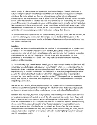 8
who is hungry to take on more and more from seasoned colleagues. There is, therefore, a
natural delegation of very important pieces of the work that are owned by our newest team
members. Our junior people are thus our brightest stars, and our clients relish deeply
connecting and learning with them how to adapt in the VUCA world. After all, entrepreneurs in
Silicon Valley have shown us just how possible deep ownership can be driven by the youngest
minds. The energy, intensity, optimism, and ambition at Vermeer is one of a pioneering startup.
We vow to nourish that startup mentality as we grow bigger, and although we’ve grown rapidly
in the last few years to over 200 people, we still carry the same relentless resourcefulness that
optimistic entrepreneurs carry when they embark on realizing their dreams.
To exhibit ownership, love what you do, love your clients, love your team, own the business, be
a believer, intensely and passionately drive impact for our clients and the success of the
company, never compromise on quality, and always, always push the boundaries beyond your
and others’ comfort zone.
Freedom
At Vermeer we select individuals who love the freedom to be themselves and to express their
potential to the fullest and who exercise that freedom, being direct and authentic with
everyone they interact. We thrive on colleagues who want to make their mark and succeed on
their own terms. We see the company as a theater stage, which provides for our star
performers to do their best life’s work. That’s why we have little tolerance for hierarchy,
protocol, and bureaucracy.
As Krishnamurthy says, “When there is no fear, you’re free.” Bravery and resolution is thus not
only encouraged, but expected, because we know that only when our people are pushing the
boundaries do we experience transformational personal, team, and client growth. We believe
the fastest way to cultivate fearlessness and freedom is to nurture a giving orientation in our
people. We transmute difficult situations with others into opportunities, by asking in the
moment “do I have a giving mindset or a getting mindset?” This expands our perspective to see
things from a place of abundance, which opens up our choices on how to handle challenges,
magnifying our freedom.
We see our work as play, where people authentically express their curiosity and experiment
with new ways of thinking and of doing things. We intuitively know that a focused yet playful
environment unleashes tremendous creativity and energy for the benefit of our clients.
Freedom does not imply, however, that people do whatever they want without consideration.
As an ad campaign recently stated, to break the rules you must first master them. As we said
before, we are a wisdom profession. We are a flat organization but we also benefit and learn
from the wiser members in our teams who become our coaches and mentors. As the intensity
of our ownership increases, the quality of our freedom deepens. Everyone at Vermeer is
welcomed as a star, into a family of stars, from day 1: we don’t soften the blow; we take
everyone to battle from their first days here, with no protective boot camp, no shield, and no
excuses. We nurture beginners of every level with extra mentoring for growth, but we never
see this support as a crutch.
 