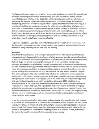 9
The freedom Vermeer creates is a privilege. To nurture it you have to model it, for yourself and
for others. Modeling your freedom means pushing your own boundaries, making yourself
uncomfortable, and relishing in the discomfort which naturally comes with growth. It means
translating the fear that comes with exploring new paths to positive energy. But modeling
freedom equally means you hold in regard others’ expressions of their talents which are just as
important in building our company, receiving the whole person and not just what you need
from them at that moment. It means celebrating the different thinking that emerges from our
diversity, replacing judgmental language of others’ styles with coaching language for others’
development. As we grow our whole brain we also start seeing that our style is itself not a fixed
part of ourselves; the emerging ability to experiment with our identity is a hallmark of true
whole-brain growth and of rapid expansion of agility.
To practice freedom, be your best self, authentically express yourself, break convention, own
the discomfort emanating from your growth, respect your freedom, and be mindful of others'
freedom in being who they are and how they are evolving.
Mutuality
One of the strongest sources of meaning we derive at Vermeer is being with our friends and
colleagues at work. Because of the significance of what we do, we spend a big part of our lives
at work. Our profession entails working closely in teams to come up with the recommendations
that will shape our clients’ careers and businesses. It’s in our teams that we learn new
aptitudes. We develop our whole brain through connection with others whose skills juxtapose
our own. We share our disappointments and celebrate our victories with our closest coworkers.
There is tremendous significance in this sense of camaraderie and interdependence. In a star
culture and apprenticeship model like ours, relationships become deeper and more complex
than other workplaces. We ask people to bridge what on the surface may seem paradoxical,
and therefore, this requires us to step into our whole-brain capacities even more. For example,
we expect 100% collaboration of our people, and at the same time, we hire pioneering people
who want to have impact and are highly competitive. We expect 100% reliability of our
teammates while at the same time we celebrate people who are comfortable with ambiguity
and succeed in unexpected ways. We expect 100% responsiveness to clients and colleagues
while at the same time we promote people who own their freedom and create a Vermeer that
becomes their personal platform for development and success. All this sets the stage for a very
intricate nexus of relationships which can be uncomfortable to navigate, but we trust makes
everyone better and stronger.
In our live ecosystem, with all its might, rigor, and complexity, it is mutuality that truly enables
us to unlock our fullest potential. It’s like in a star sports team, where all payers are stars, albeit
on a journey of star development, and without all players dancing perfectly together there can
be no victory. Or it’s like a human organism, where everything needs to work together for the
person to thrive; the head and the heart and the pancreas may be more central, but without
the foot or the hand his physical effectiveness deteriorates quickly.
 