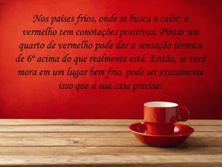 Nos países frios, onde se busca o calor, o
vermelho tem conotações positivas. Pintar um
quarto de vermelho pode dar a sensação térmica
de 6º acima do que realmente está. Então, se você
mora em um lugar bem frio, pode ser exatamente
isso que a sua casa precisa!
 