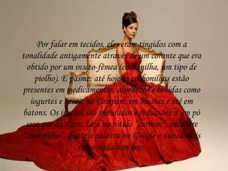 Por falar em tecidos, eles eram tingidos com a
tonalidade antigamente através de um corante que era
obtido por um inseto-fêmea (cochonilha, um tipo de
piolho). E pasme: até hoje as cochonilhas estão
presentes em medicamentos, alimentos e bebidas como
iogurtes e sucos, no Campari, em blushes e até em
batons. Os insetos são triturados e reduzidos a um pó
seco que dá a cor. Leia no rótulo “carmim”, encontre
“cochinilha”, digite a palavra no Google e nunca mais
coma nada com isso;
 