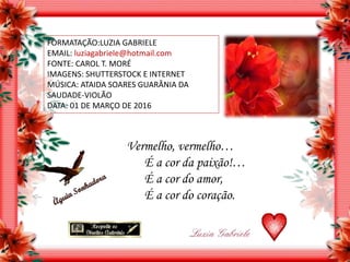 FORMATAÇÃO:LUZIA GABRIELE
EMAIL: luziagabriele@hotmail.com
FONTE: CAROL T. MORÉ
IMAGENS: SHUTTERSTOCK E INTERNET
MÚSICA: ATAIDA SOARES GUARÂNIA DA
SAUDADE-VIOLÃO
DATA: 01 DE MARÇO DE 2016
Vermelho, vermelho…
É a cor da paixão!…
É a cor do amor,
É a cor do coração.
 