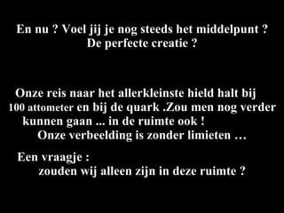 En nu ? Voel jij je nog steeds het middelpunt ? De perfecte creatie ? Onze reis naar het allerkleinste hield halt bij  100 attometer  en bij de quark .Zou men nog verder kunnen gaan ... in de ruimte ook !  Onze verbeelding is zonder limieten … Een vraagje :  zouden wij alleen zijn in deze ruimte ? 