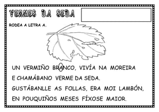 VERMES Da SEDA
RODEA A LETRA A.




 UN VERMIÑO BRANCO, VIVÍA NA MOREIRA
 E CHAMÁBANO VERME DA SEDA.
 GUSTÁBANLLE AS FOLLAS, ERA MOI LAMBÓN,
 EN POUQUIÑOS MESES FÍXOSE MAIOR.
 