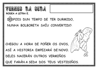 VERMES DA SEDA
RODEA A LETRA E.

DESPOIS DUN TEMPO DE TER DURMIDO,
NUNHA BOLBORETA SAÍU CONVERTIDO.




CHEGOU A HORA DE POÑER OS OVOS,
ASÍ A HISTORIA EMPEZARÁ DE NOVO.
DELES NACERÁN OUTROS VERMIÑOS
QUE FARÁN A SEDA DOS TEUS VESTIDIÑOS.
.VVVVVVVESTIDIÑOS
 