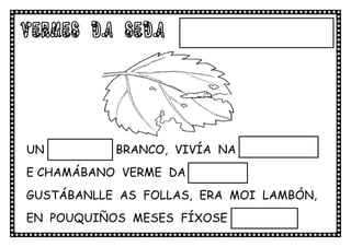 VERMES Da SEDA




UN VERMIÑO BRANCO, VIVÍA NA MOREIRA
E CHAMÁBANO VERME DA SEDA.
GUSTÁBANLLE AS FOLLAS, ERA MOI LAMBÓN,
EN POUQUIÑOS MESES FÍXOSE MAIOR.
 