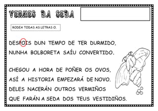 VERMES DA SEDA
 RODEA TODAS AS LETRAS O.




DESPOIS DUN TEMPO DE TER DURMIDO,
NUNHA BOLBORETA SAÍU CONVERTIDO.


CHEGOU A HORA DE POÑER OS OVOS,
ASÍ A HISTORIA EMPEZARÁ DE NOVO.
DELES NACERÁN OUTROS VERMIÑOS
QUE FARÁN A SEDA DOS TEUS VESTIDIÑOS.
.VVVVVVVESTIDIÑOS
 