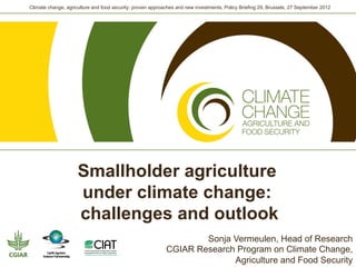 Climate change, agriculture and food security: proven approaches and new investments, Policy Briefing 29, Brussels, 27 September 2012




                     Smallholder agriculture
                     under climate change:
                     challenges and outlook
                                                                    Sonja Vermeulen, Head of Research
                                                            CGIAR Research Program on Climate Change,
                                                                          Agriculture and Food Security
 