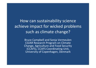 How can sustainability science
achieve impact for wicked problems
such as climate change?
Bruce Campbell and Sonja Vermeulen
CGIAR Research Program on Climate
Change, Agriculture and Food Security
(CCAFS), CCAFS Coordinating Unit,
University of Copenhagen, Denmark
 