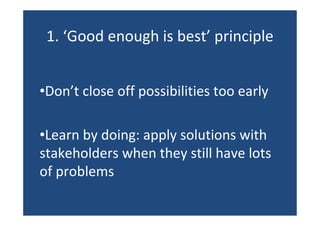 1. ‘Good enough is best’ principle
•Don’t close off possibilities too early
•Learn by doing: apply solutions with
stakeholders when they still have lots
of problems
 