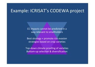 Example: ICRISAT’s CODEWA project
CC impacts cannot be predicted in a
way relevant to smallholders
Best strategy = promote risk evasion
strategies based on crop varieties
Top-down climate proofing of varieties
Bottom-up selection & diversification
 