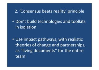 2. ‘Consensus beats reality’ principle
• Don’t build technologies and toolkits
in isolation
• Use impact pathways, with realistic
theories of change and partnerships,
as “living documents” for the entire
team
 