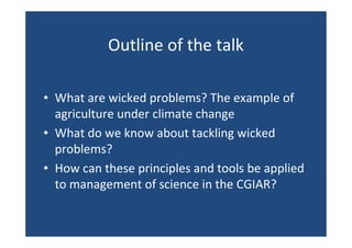 Outline of the talk
• What are wicked problems? The example of
agriculture under climate change
• What do we know about tackling wicked
problems?
• How can these principles and tools be applied
to management of science in the CGIAR?
 