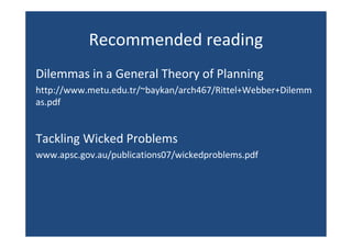 Recommended reading
Dilemmas in a General Theory of Planning
http://www.metu.edu.tr/~baykan/arch467/Rittel+Webber+Dilemm
as.pdf
Tackling Wicked Problems
www.apsc.gov.au/publications07/wickedproblems.pdf
 
