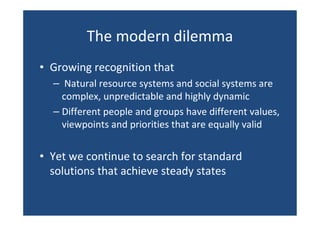 The modern dilemma
• Growing recognition that
– Natural resource systems and social systems are
complex, unpredictable and highly dynamic
– Different people and groups have different values,
viewpoints and priorities that are equally valid
• Yet we continue to search for standard
solutions that achieve steady states
 