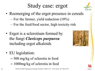SLOPE and BiRT Hyperspectral Imaging Workshop - BOKU-UFT , Tulln Austria, 20th March 20153
Study case: ergot
• Reemerging of the ergot presence in cereals
– For the farmer, yield reduction (10%)
– For the feed/food sector, high toxicity risk
• Ergot is a sclerotium formed by
the fungi Claviceps purpurea
including ergot alkaloids
• EU legislation:
– 500 mg/kg of sclerotia in food
– 1000mg/kg of sclerotia in feed
 