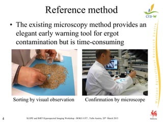 SLOPE and BiRT Hyperspectral Imaging Workshop - BOKU-UFT , Tulln Austria, 20th March 20154
Reference method
• The existing microscopy method provides an
elegant early warning tool for ergot
contamination but is time-consuming
Sorting by visual observation Confirmation by microscope
 