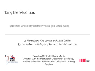 Tangible Mashups


  Exploiting Links between the Physical and Virtual World




               Jo Vermeulen, Kris Luyten and Karin Coninx
         {jo.vermeulen, kris.luyten, karin.coninx}@uhasselt.be




                        Expertise Centre for Digital Media
              Afﬁliated with the Institute for BroadBand Technology
              Hasselt University - transnationale Universiteit Limburg
                                       Belgium
 